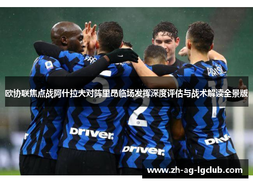 欧协联焦点战阿什拉夫对阵里昂临场发挥深度评估与战术解读全景版 欧协联焦点战阿什拉夫对阵里昂临场发挥深度评估与战术解读全景版