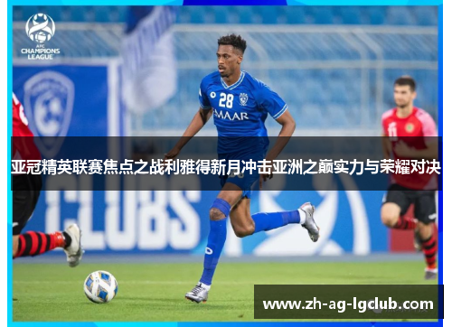 亚冠精英联赛焦点之战利雅得新月冲击亚洲之巅实力与荣耀对决