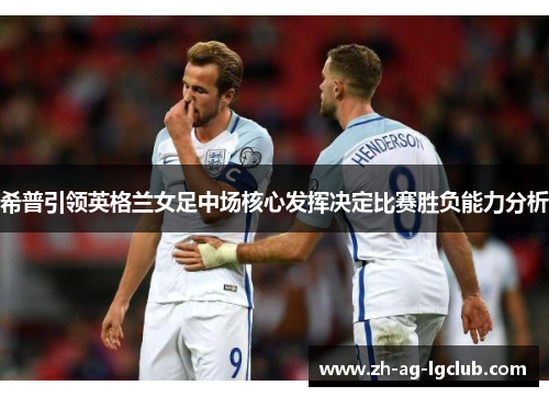 希普引领英格兰女足中场核心发挥决定比赛胜负能力分析 希普引领英格兰女足中场核心发挥决定比赛胜负能力分析