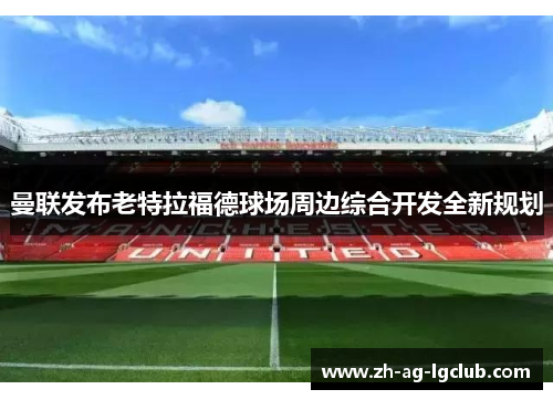 曼联发布老特拉福德球场周边综合开发全新规划 曼联发布老特拉福德球场周边综合开发全新规划